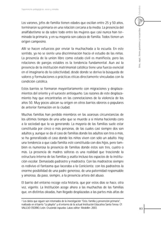 Colombia
Experiencias pedagógicas: voces y miradas




Los varones, jefes de familia tienen edades que oscilan entre 25 y 50 años,
terminaron su primaria en una relación cercana a la media. La presencia del




                                                                                                        Uno, aquí, tiene pasiones y recuerdos
analfabetismo se da sobre todo entre las mujeres que casi nunca han ter-
minado la primaria, y en su mayoría son cabeza de familia. Todos tienen un
origen campesino.

Allí se hacen esfuerzos por enviar la muchachada a la escuela. En este
sentido, ya no se siente una discriminación hacia el estudio de las niñas.
La presencia de la unión libre como estado civil es manifiesta, pero las
relaciones de parejas estables es la tendencia fundamental. Aun así la
presencia de la institución matrimonial católica tiene una fuerza esencial
en el imaginario de la colectividad, desde donde se deriva la búsqueda de
valores y formulaciones o prácticas éticas directamente vinculadas con la
condición católica.

Estos barrios se formaron mayoritariamente con migraciones y desplaza-
mientos del oriente y el suroeste antioqueño. Las razones de este desplaza-
miento hay que encontrarlas en las connotaciones de la violencia de los
años 50. Muy pocos ubican su origen en otros barrios obreros o populares
de anterior formación en la ciudad.

Muchas familias han perdido miembros en las azarosas circunstancias de
los últimos tiempos de una urbe que se muerde a sí misma haciendo coro
a la sociedad que la va generando. La mayoría de las familias suele estar
constituida por cinco o más personas, de las cuales casi siempre dos son
adultos y, aunque se da el caso de familias donde los adultos son tres o más,
se ha generalizado el caso donde los niños viven con sólo un adulto. Hay
una tendencia a que cada familia esté constituida con dos hijos, pero tam-
bién es numerosa la presencia de familias donde éstos son tres, cuatro o
más. La presencia de madres solteras es una realidad que trasciende la
estructura interna de las familias y asalta incluso los espacios de la institu-
ción escolar. Demasiado padrastro y madrastra. Con las madrastras siempre
es redivivo el fantasma que laceraba a la Cenicienta; con los padrastros la
enorme posibilidad de una padre generoso, de una paternidad responsable
y amorosa, da paso, siempre, a la presencia artera del abuso.

El barrio del entorno recoge esta historia, que por estos días se hace, otra
vez, vigente. La Institución acoge ahora a las muchachas de las familias
que, en distintas oleadas, han llegado desplazadas a las partes más altas de

2 Los datos que siguen son retomados de la investigación "Ocio, familia y prevención primaria",
realizada en el barrio "La playita" y el entorno de la actual Institución Educativa Santa Teresa. Cf:
VALLEJO OSORIO, León. Cruzando espuelas. Lukas editor; Medellín: 2003.                                              83
 