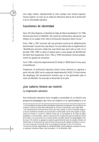 Colombia
                                                                                                     Experiencias pedagógicas: voces y miradas




                                         esas viejas colinas, reproduciendo el ciclo, aunque esos nuevos espacios,
                                         incluso lejanos, no sean ya un radio de influencia directa de la institución
 Uno, aquí, tiene pasiones y recuerdos



                                         o de la comunidad salesiana.


                                         Cuestiones de identidad

                                         Hace 107 años llegaron a Colombia las Hijas de María Auxiliadora3; En 1906
                                         hicieron presencia en Medellín. Son varias las instituciones educativas, que
                                         dirigen en la ciudad. Entre ellas la Institución Educativa Santa Teresa.4

                                         Entre 1966 y 1981 funcionó allí una primaria nocturna de alfabetización
                                         denominada “Escuela San Juan Bosco” En este último año se implementó el
                                         “Bachillerato nocturno radial San Juan Bosco”que duró sólo un año. En el
                                         periodo 1981-1982 se abrió el espacio para a unos grupos de Bachillerato
                                         del Idem Asia Ingnaciana. Entre 1963 y 1999 funcionaron ininterrumpida-
                                         mente los grupos de artesanías.

                                         Ya en 1983, el decreto departamental 25 fundó el “IDEM Santa Teresa, para
                                         el bachillerato.

                                         Finalmente, la Institución Educativa Santa Teresa comenzó su vigencia a
                                         partir del año 2002 con la resolución departamental 16182. El ritmo mismo
                                         del despliegue del asentamiento humano que se fue generando todo el
                                         norte de Medellín, ha marcado el desarrollo de la obra.



                                         ¡Los valores tienen un rostro! 5
                                         La inspiración salesiana

                                         Esta institución educativa tiene recogida y acumulada en su historia una
                                         perspectiva pedagógica que tiene sus orígenes en la espiritualidad y en el

                                         3 La Comunidad de las Hijas de María Auxiliadora (salesianas), fundada por San Juan Bosco con

                                         el aporte creativo de Santa María Mazzarello En el texto se denominan con la sigla HMA
                                         4 Fue exclusivamente femenina hasta el hace dos años cuando se inicio la inclusión progresi-

                                         va de los muchachos iniciando con el preescolar y continuando con los otros grados. La expe-
                                         riencia ha tenido en cuenta la reflexión hecha por la Comunidad de las Hijas de María
                                         Auxiliadora, a nivel mundial, sobre la conveniencia de coeducación para la educación misma
                                         de la mujer y la construcción de un mundo donde se puedan superar las desigualdades entre
                                         los sexos. A lo anterior se agregan la exigencia gubernamental, para los colegios oficiales, de
                                         trasformarse en instituciones de carácter mixto y la ausencia de colegios masculinos en el sec-
                                         tor con la carga que esto puede tener en la situación social que se vive en el entorno)
                                         5 El texto fue tomado, adaptándolo, de CAVAGLIÁ PIERA, Espiritualidad de comunión con esti-

84                                       lo salesiano. Seminario, Roma, Casa Generalicia. 2-7 de diciembre 2003.
 