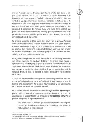 Colombia
Experiencias pedagógicas: voces y miradas




método formativo de San Francisco de Sales. En efecto, Don Bosco lo eli-
gió como patrono de su obra e identificó como Salesiana a la




                                                                                              Uno, aquí, tiene pasiones y recuerdos
Congregación religiosa por él fundada, más que por imitación, por una
verdadera y propia inspiración salesiana. Francisco de Sales, a quien le
tocó vivir en una época de pleno humanismo y renacimiento, tiempo de
descubrimientos y de invenciones que acrecentaban siempre más la con-
ciencia de la capacidad del hombre. Tiene una visión de la realidad que
podría definirse como humanismo crítico y que, le permite integra en la
prospectiva cristiana todo lo que de válido, bello, bueno, verdadero le
ofrecía la cultura de su tiempo.

Su imagen optimista de Dios como Dios amor y de la persona humana
como interlocutora en una relación de comunión con Dios y con los otros,
lo lleva a concluir que el objetivo de la vida es aceptar sencillamente el don
de amor de Dios y expresarlo en plenitud. Dios nos ha creado para irradiar
en nosotros su bondad. En esto consiste su propuesta de santidad. Una san-
tidad posible a todos los estados de vida.

La dignidad de la persona, radicada en el amor, se caracteriza por la liber-
tad, el más excelente de los dones de Dios. Él de ningún modo fuerza u
oprime nuestra libertad porque quiere que seamos eternamente felices. El
“espíritu de libertad” del que San Francisco habla en los escritos no es aquel
que excluye la obediencia, sino más bien el que se coloca dentro de la
voluntad divina, se abre a la caridad, al respeto de los otros y a la cortesía
en el trato.

A través del amor se madura como persona coherente y armónica, en cuan-
to “la perfección del amor es la perfección de la vida, porque la vida de
nuestra alma es el amor”6. Por lo tanto nos realizamos y nos santificamos
en la medida en la que nos volvemos amables.

De la raíz del amor de Dios nacen los frutos de la paternidad espiritual pro-
pia de quien se pone al servicio del crecimiento humano y cristiano de
aquellos que le son confiados. Las líneas de su metodología formativa se
pueden agrupar de la siguiente manera7.

         Sabe adaptarse a la persona que debe ser orientada, a su tempera-
         mento, a sus situaciones particulares, a su estado de vida, al nivel de
         maduración en la vida espiritual.

6 Lettre à Brulart, in ivi XIII 150.
7 Cf STRUS Jozef, Il "metodo" del direttore spirituale nell'insegnamento e nella pratica di
Francesco di Sales, in Salesianum 42 (1980) 2, 289-339.                                                   85
 