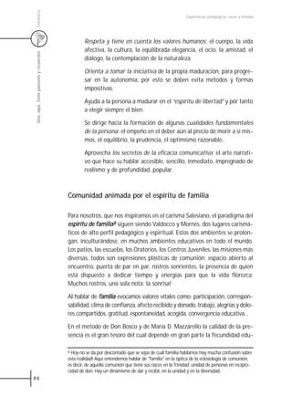 Colombia
                                                                                                       Experiencias pedagógicas: voces y miradas




                                                 Respeta y tiene en cuenta los valores humanos: el cuerpo, la vida
                                                 afectiva, la cultura, la equilibrada elegancia, el ocio, la amistad, el
 Uno, aquí, tiene pasiones y recuerdos



                                                 diálogo, la contemplación de la naturaleza.

                                                 Orienta a tomar la iniciativa de la propia maduración, para progre-
                                                 sar en la autonomía, por esto se deben evita métodos y formas
                                                 impositivas.

                                                 Ayuda a la persona a madurar en el “espíritu de libertad” y por tanto
                                                 a elegir siempre el bien.

                                                 Se dirige hacia la formación de algunas cualidades fundamentales
                                                 de la persona: el empeño en el deber aún al precio de morir a sí mis-
                                                 mos, el equilibrio, la prudencia, el optimismo razonable..

                                                 Aprovecha los secretos de la eficacia comunicativa: el arte narrati-
                                                 vo que hace su hablar accesible, sencillo, inmediato, impregnado de
                                                 realismo y de profundidad, popular.



                                         Comunidad animada por el espíritu de familia

                                         Para nosotros, que nos inspiramos en el carisma Salesiano, el paradigma del
                                         espiritu de familia8 siguen siendo Valdocco y Mornés, dos lugares carismá-
                                         ticos de alto perfil pedagógico y espiritual. Estos dos ambientes se prolon-
                                         gan, inculturándose, en muchos ambientes educativos en todo el mundo.
                                         Los patios, las escuelas, los Oratorios, los Centros Juveniles, las misiones más
                                         diversas, todos son expresiones plásticas de comunión: espacio abierto al
                                         encuentro, puerta de par en par, rostros sonrientes, la presencia de quien
                                         está dispuesto a dedicar tiempo y energías para que la vida florezca.
                                         Muchos rostros, una sola nota: la sonrisa!

                                         Al hablar de familia evocamos valores vitales como: participación, correspon-
                                         sabilidad, clima de confianza, afecto recibido y donado, trabajo, alegrías y dolo-
                                         res compartidos, gratitud, espontaneidad, acogida, convergencia educativa...

                                         En el método de Don Bosco y de María D. Mazzarello la calidad de la pre-
                                         sencia es el gran tesoro del cual depende en gran parte la fecundidad edu-

                                         8 Hoy no se da por descontado que se sepa de cuál familia hablamos Hay mucha confusión sobre
                                         esta realidad! Aquí entendemos hablar de "familia" en la óptica de la eclesiología de comunión,
                                         es decir, de aquella comunión que tiene sus raíces en la Trinidad: unidad de personas en recipro-
                                         cidad de don. Hay un dinamismo de dar y recibir, en la unidad y en la diversidad.
86
 