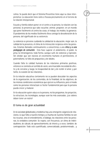 Colombia
Experiencias pedagógicas: voces y miradas




cativa. Se puede decir que el Sistema Preventivo tiene aquí su clave inter-
pretativa. La educación tiene éxito o fracasa precisamente en el terreno de




                                                                                   Uno, aquí, tiene pasiones y recuerdos
la relación interpersonal.

Escuela y familia deben poner en el centro a la persona, la relación con las
personas, la presencia que sabe escuchar, animar, proponer, en un mundo
que pone fácilmente al centro las cosas, el trabajo, los medios, la ganancia.
El predominio de los medios fácilmente lleva consigo la desvaloración de la
persona, del significado de su existencia.

La violencia se previene cuidando la calidad de la educación, mejor aún, la
calidad de la presencia, el clima de la interacción recíproca entre las perso-
nas. Estamos llamados continuamente a convertirnos a una ética y a una
pedagogía de comunión. Esta hace superar el aislamiento, el poder, la
prisa, la intransigencia, toda forma, aunque sutil, de violencia y represión.
Sin olvidar que son nocivos al crecimiento humano el permisivismo, el
paternalismo, la falta de propuestas y de ideales.

Cuando falta la calidad humana de las relaciones primarias positivas,
entonces se constata un sentido de vacío, una insaciable necesidad de afec-
to y de cercanía y, luego, la incapacidad de dar y de recibir el amor, y por
tanto, la evasión de las relaciones.

En la relación educativa ciertamente no se pueden descuidar los aspectos
de la organización, de los contenidos, de la finalidad, de los objetivos, de
las mismas condiciones económicas que ejercen su influencia, pero el modo
como las personas interactúan es factor fundamental para que la persona
pueda crecer y madurar.

En la educación quien educa es la persona, no los programas, los proyectos,
la estructura, las tecnologías, aunque sean las más avanzadas. ¡Los valores
deben tener un rostro!


El tema es de gran actualidad

En la sociedad globalizada y mediática hay una emergente exigencia de rela-
ciones. Lo que falta a nuestro tiempo y a muchas de nuestras familias no son
los recursos, sino el entendimiento, el diálogo, las relaciones entre las perso-
nas, la verdadera comunión. Se respira, con frecuencia, un clima de indivi-
dualismo, de cálculo, de aprovechamiento, de interés y a veces, también, de
contraposición. Todo está cuantificado, comercializado, predeterminado... y
                                                                                               87
 