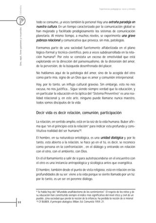 Colombia
                                                                                                      Experiencias pedagógicas: voces y miradas




                                         todo se consume, ¡a veces también la persona! Hay una extraña paradoja en
                                         nuestra cultura. En un tiempo caracterizado por la comunicación global se
 Uno, aquí, tiene pasiones y recuerdos



                                         han mejorado y facilitado prodigiosamente los sistemas de comunicación
                                         planetaria. Al mismo tiempo, a muchos niveles, se experimenta una grave
                                         pobreza relacional y comunicativa que provoca, sin más, patologías.

                                         Formamos parte de una sociedad fuertemente alfabetizada en el plano
                                         lógico-formal y técnico-científico, pero a veces subdesarrollada en la rela-
                                         ción humana9. Por esto se constata un exceso de emotividad que está
                                         explotando en la dirección del pansensualismo, de la distorsión del amor,
                                         de la perversión, de la búsqueda desenfrenada del placer.

                                         No hablamos aquí de la patología del amor, sino de la acogida del otro
                                         como parte mía, signo de un Dios que es amor y comunión interpersonal.

                                         Hay, por lo tanto, un influjo cultural gravoso. Sin embargo, esto no nos
                                         excusa, no nos justifica... Sigue siendo siempre verdad que la educación, y
                                         en particular la educación en la óptica del “Sistema Preventivo” es una rea-
                                         lidad relacional y, en este arte, ninguno puede llamarse nunca maestro,
                                         todos somos discípulos de la vida.


                                         Decir vida es decir relación, comunión, participación

                                         La relación, en sentido amplio, está en la raíz de la vida humana. Buber afir-
                                         ma que “en el principio está la relación” para indicar esta profunda y cons-
                                         titutiva realidad del ser humano10.

                                         El hombre, en su naturaleza ontológica, es una unidad dialógica y, por lo
                                         tanto, está abierto a la relación, se hace yo en el tú, es decir, se reconoce
                                         como persona en la confrontación , en el diálogo y entrando en relación
                                         con el otro, con el ambiente, con Dios.

                                         En él el llamamiento a salir de sí para autotrascenderse en el encuentro con
                                         el otro es una instancia antropológica y sicológica antes que evangélica.

                                         El hombre, también desde el punto de vista religioso, está en relación en las
                                         profundidades de su ser; viene a la vida porque se siente llamado por un tú;
                                         por lo tanto, es un ser en perenne diálogo.


                                         9 Se habla hoy del "difundido analfabetismo de los sentimientos". El respeto de los niños y de

                                         su educación han constitutido siempre el índice más significativo del nivel ético y civil de un
                                         pueblo. ¡Una sociedad que pierde la noción de la infancia, ha perdido la noción de sí misma!
88                                       10 Cf BUBER, Il principio dialogico, Milán, Ed. Comunità 1959, 21.
 