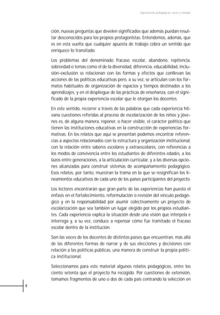 Experiencias pedagógicas: voces y miradas




    ción, nuevas preguntas que develen significados que además puedan resul-
    tar desconocidos para los propios protagonistas. Entendemos, además, que
    es en esta vuelta que cualquier apuesta de trabajo cobra un sentido que
    enriquece lo transitado.

    Los problemas del denominado fracaso escolar, abandono, repitencia,
    sobreedad o temas como el de la diversidad, diferencia, educabilidad, inclu-
    sión-exclusión se relacionan con las formas y efectos que conllevan las
    acciones de las políticas educativas pero, a su vez, se articulan con los for-
    matos habituales de organización de espacios y tiempos destinados a los
    aprendizajes, y en el despliegue de las prácticas de enseñanza, con el signi-
    ficado de la propia experiencia escolar que le otorgan los docentes.

    En este sentido, recorrer a través de las palabras que cada experiencia hil-
    vana cuestiones referidas al proceso de escolarización de los niños y jóve-
    nes es, de alguna manera, reponer, o hacer visible, el carácter político que
    tienen las instituciones educativas en la construcción de experiencias for-
    mativas. En los relatos que aquí se presentan podemos encontrar referen-
    cias a aspectos relacionados con la estructura y organización institucional,
    con la relación entre saberes escolares y extraescolares, con referencias a
    los modos de convivencia entre los estudiantes de diferentes edades, a los
    lazos entre generaciones, a la articulación curricular, y a las diversas opcio-
    nes alcanzadas para construir sistemas de acompañamiento pedagógico.
    Esos relatos, por tanto, muestran la trama en la que se resignifican los li-
    neamientos educativos de cada uno de los países participantes del proyecto.

    Los lectores encontrarán que gran parte de las experiencias han puesto el
    énfasis en el fortalecimiento, reformulación o revisión del vínculo pedagó-
    gico y en la responsabilidad por asumir colectivamente un proyecto de
    escolarización que sea también un lugar elegido por los propios estudian-
    tes. Cada experiencia explica la situación desde una visión que interpela e
    interroga y, a su vez, conduce a repensar cómo fue tramitado el fracaso
    escolar dentro de la institución.

    Son las voces de los docentes de distintos países que encuentran, más allá
    de las diferentes formas de narrar y de sus elecciones y decisiones con
    relación a las políticas públicas, una manera de construir la propia políti-
    ca institucional.

    Seleccionamos para este material algunos relatos pedagógicos, entre los
    ciento setenta que el proyecto ha recogido. Por cuestiones de extensión,
    tomamos fragmentos de uno o dos de cada país centrando la selección en
8
 