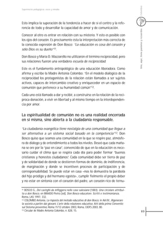 Colombia
Experiencias pedagógicas: voces y miradas




Esto implica la superación de la tendencia a hacer de sí el centro y la refe-
rencia de todo y desarrollar la capacidad de amor y de comunicación.




                                                                                                  Uno, aquí, tiene pasiones y recuerdos
Conocer al otro es entrar en relación con su misterio. Y esto es posible con
los ojos del corazón. Es precisamente ésta la interpretación más correcta de
la conocida expresión de Don Bosco: “La educación es cosa del corazón y
sólo Dios es su dueño”11.

Don Bosco y María D. Mazzarello no utilizaron el término reciprocidad, pero
sus relaciones fueron una verdadera escuela de reciprocidad.

Este es el fundamento antropológico de una educación liberadora. Como
afirma y escribe la Madre Antonia Colombo: “En el modelo dialógico de la
reciprocidad los protagonistas de la relación están llamados a ser sujetos
activos, capaces de intercambio creativo y enriquecedor en un espacio de
comunión que pertenece a su humanidad común”12.

Cada uno está llamado a dar y recibir, a construirse en la relación de la recí-
proca donación, a vivir en libertad y al mismo tiempo en la interdependen-
cia por amor.


La espiritualidad de comunión no es una realidad encerrada
en sí misma, sino abierta a la ciudadanía responsable.

“La ciudadanía evangélica tiene nostalgia de una comunidad que llegue a
ser alternativa a un sistema social basado en la competencia”13. Don
Bosco quiso que seamos una comunidad en la que se respire paz, atmósfe-
ra de diálogo y de entendimiento a todos los niveles. Deseó que cada maña-
na se ore por la “paz en casa”, convencido de que en la educación es nece-
sario cuidar el clima que se respira cada día para poder formar “buenos
cristianos y honestos ciudadanos”. Cada comunidad debe ser tierra de paz
y de solidaridad de donde se destierren formas de dominio, de indiferencia,
de marginación y donde se incentiven procesos de participación y de
corresponsabilidad. Se puede estar en casa –nos lo demuestra la parábola
del hijo pródigo y del hermano egoísta-, cumplir fielmente el propio deber
y no estar en sintonía con el corazón del padre, un corazón rico de ternu-

11 BOSCO G., Dei castighi da infliggersi nelle case salesiane (1883). Una circolare attribui-
ta a don Bosco, en BRAIDO Pietro [ed], Don Bosco educatore. Scritti e testimonianza,
Roma, LAS 1997, 332.
12 COLOMBO Antonia, La risposta del metodo educativo di don Bosco, in AA.VV., Rigenerare

la società a partire dai giovani. L'arte della relaziones educativa. Atti della prima Conventio
sul Sistema preventivo, Roma 11/12 ottobre 2003, Roma, CIOFS 2003, 80.
13 Circular de Madre Antonia Colombo, n. 828, 15.
                                                                                                              89
 