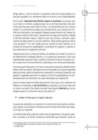 Colombia
Experiencias pedagógicas: voces y miradas




fatiga, dones...), sino la atención a la persona como tal, no para ligarla a sí,
sino para ayudarla a ser autónoma y libre en el amor y en la responsabilidad.




                                                                                   Uno, aquí, tiene pasiones y recuerdos
Por lo tanto, todo parte del efectivo respeto a la persona. La persona, que
es un valor en sí misma, cualquiera que sea, es un tesoro precioso, más aún,
el más precioso que existe sobre la tierra. “La más perfecta de las criaturas
visibles” en cuanto lleva consigo una centella divina, aún cuando esta cen-
tella está sofocada o casi apagada. Ninguno puede hacerle mal, abusar de
su riqueza infinita. Antes bien, cada persona es digna del máximo cuidado
y del más delicado respeto. Valora lo que hay, intuye y descubre aquel
“punto accesible al bien” y, sin usar violencia, “deja mucho espacio en torno
a las personas”16. De este modo saca los recursos de bien latentes en el
corazón de los jóvenes ayudándolos a neutralizar lo negativo, a superar lo
que obstaculiza el surgimiento del bien.

Toda persona tiene su reflejo de belleza, de bondad, de verdad. Su rostro es
un llamamiento al diálogo abierto y a la ayuda que promueve. Sería una
imperdonable injusticia tratar a todos de la misma manera! Es preciso tra-
tar a cada uno en forma diferente y adecuada y con afecto personalizado.

Es preciso partir del punto en el cual se encuentra la persona y dirigirse hacia
donde están los valores. Don Bosco nos da el ejemplo de una gran seguridad
sobre las metas, sobre los ideales de la educación y al mismo tiempo de una
grande e inagotable paciencia en aceptar el ritmo, las posibilidades, los con-
dicionamientos, las lentitudes, las reales dificultades de maduración.

Quien lo había experimentado directamente decía que en el ambiente de
Valdocco se respiraba un aire de familia que alegraba y en el cual cada uno
se sentía a su gusto. Don Bosco concedía toda aquella libertad que no era
peligrosa para el crecimiento sano de los jóvenes17.


          Cuidar el clima que se respira cada día


Los procesos educativos se realizan en lo concreto de las relaciones ordina-
rias y diarias. Las relaciones cotidianas son el terreno dentro del cual madu-
ra la vida y se expande.

La relación educativa cuida los matices de las expresiones: los gestos, pala-
bras, actitudes y al mismo tiempo los contenidos que comunica. Estas no


16   Cf CAVIGLIA Alberto, Don Bosco, Profilo storico, Torino, SEI 1920, 121.
17   Cf MB VI 445                                                                              91
 