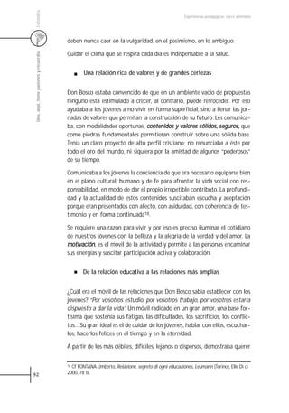 Colombia
                                                                                                   Experiencias pedagógicas: voces y miradas




                                         deben nunca caer en la vulgaridad, en el pesimismo, en lo ambiguo.
 Uno, aquí, tiene pasiones y recuerdos


                                         Cuidar el clima que se respira cada día es indispensable a la salud.


                                                 Una relación rica de valores y de grandes certezas


                                         Don Bosco estaba convencido de que en un ambiente vacío de propuestas
                                         ninguno está estimulado a crecer, al contrario, puede retroceder. Por eso
                                         ayudaba a los jóvenes a no vivir en forma superficial, sino a llenar las jor-
                                         nadas de valores que permitan la construcción de su futuro. Les comunica-
                                         ba, con modalidades oportunas, contenidos y valores sólidos, seguros, que
                                         como piedras fundamentales permitieran construir sobre una sólida base.
                                         Tenía un claro proyecto de alto perfil cristiano; no renunciaba a éste por
                                         todo el oro del mundo, ni siquiera por la amistad de algunos “poderosos”
                                         de su tiempo.

                                         Comunicaba a los jóvenes la conciencia de que era necesario equiparse bien
                                         en el plano cultural, humano y de fe para afrontar la vida social con res-
                                         ponsabilidad, en modo de dar el propio irrepetible contributo. La profundi-
                                         dad y la actualidad de estos contenidos suscitaban escucha y aceptación
                                         porque eran presentados con afecto, con asiduidad, con coherencia de tes-
                                         timonio y en forma continuada18.

                                         Se requiere una razón para vivir y por eso es preciso iluminar el cotidiano
                                         de nuestros jóvenes con la belleza y la alegría de la verdad y del amor. La
                                         motivación, es el móvil de la actividad y permite a las personas encaminar
                                         sus energías y suscitar participación activa y colaboración.


                                                De la relación educativa a las relaciones más amplias


                                         ¿Cuál era el móvil de las relaciones que Don Bosco sabía establecer con los
                                         jóvenes? “Por vosotros estudio, por vosotros trabajo, por vosotros estaría
                                         dispuesto a dar la vida”. Un móvil radicado en un gran amor, una base for-
                                         tísima que sostenía sus fatigas, las dificultades, los sacrificios, los conflic-
                                         tos... Su gran ideal es el de cuidar de los jóvenes, hablar con ellos, escuchar-
                                         los, hacerlos felices en el tiempo y en la eternidad.

                                         A partir de los más débiles, difíciles, lejanos o dispersos, demostraba querer


                                         18Cf FONTANA Umberto, Relazione, segreto di ogni educaziones, Leumann (Torino), Elle Di ci
92                                       2000, 78 ss.
 
