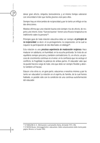 Colombia
                                                                                                 Experiencias pedagógicas: voces y miradas




                                         donar gran afecto, simpatía, benevolencia, y al mismo tiempo valoraron
                                         con sinceridad el don que los/las jóvenes eran para ellos.
 Uno, aquí, tiene pasiones y recuerdos




                                         Siempre hay un intercambio de reciprocidad y por lo tanto un influjo en las
                                         dos direcciones.

                                         Maslow afirma que una relación buena está siempre rica de afecto, de res-
                                         peto y de interés. Estas “fuerzas buenas” tienen una eficacia terapéutica no
                                         indiferente sobre la persona19.

                                         Principio guía de toda relación educativa debe ser siempre el principio de
                                         la reciprocidad, es decir, el co-protagonismo, la cooperación, en la cual se
                                         requiere la participación de dos libertades en diálogo20.

                                         Esta relación es una preciosa experiencia de maduración recíproca. Hace
                                         madurar en sabiduría, en humildad, en la escucha profunda. Se trata de un
                                         equilibrio siempre precario y también contradictorio. Es, en efecto, un pro-
                                         ceso de crecimiento continuo en el amor, en la confianza que no excluye el
                                         conflicto, la fragilidad, la pobreza de ambas partes. El educador sabe que
                                         no puede hacerse cargo de todo, sino que debe ser siempre flexible y abier-
                                         to también al fracaso.

                                         Educar a los otros es, en gran parte, educarnos a nosotros mismos y por lo
                                         tanto ser educados! La relación en el espíritu de familia, de la cual hemos
                                         hablado, es posible sólo con la condición de una continua autoformación
                                         del educador.




                                         19Cf MASLOW A. H., Motivazione e personalità, Roma, Armando 1973, 396.
                                         20Cf ROSSI Bruno, Intersoggetività e educazione. Dalla comunicaziones della teoria peda-
94                                       gogica, Brescia, La Scuola 1992.
 