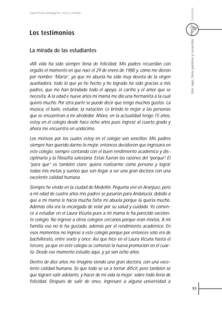 Colombia
Experiencias pedagógicas: voces y miradas




Los testimonios




                                                                                 Uno, aquí, tiene pasiones y recuerdos
La mirada de las estudiantes

«Mi vida ha sido siempre llena de felicidad. Mis padres recuerdan con
orgullo el momento en que nací el 29 de enero de 1988 y, cómo me dieron
por nombre “María”, ya que mi abuela ha sido muy devota de la virgen
auxiliadora, todo lo que yo he hecho y he logrado ha sido gracias a mis
padres, que me han brindado todo el apoyo, el cariño y el amor que se
necesita. A la edad e nueve años mi mamá me dio una hermanita a la cual
quiero mucho. Por otra parte se puede decir que tengo muchos gustos. La
música, el baile, estudiar, la natación. Le brindo lo mejor a las personas
que se encuentran a mi alrededor. Ahora, en la actualidad tengo 15 años,
estoy en el colegio desde hace ocho años pues ingresé al cuarto grado y
ahora me encuentro en undécimo.

Los motivos por los cuales estoy en el colegio son sencillos. Mis padres
siempre han querido darme lo mejor, entonces decidieron que ingresara en
este colegio, siempre contando con el buen rendimiento académico y dis-
ciplinario y la filosofía salesiana. Estas fueron las razones del “porqué”. El
“para qué” es también claro: quiero realizarme como persona y lograr
todas mis metas y sueños que son llegar a ser una gran doctora con una
excelente calidad humana.

Siempre he vivido en la ciudad de Medellín. Pequeña viví en Aranjuez, pero
a mi edad de cuatro años mis padres se pasaron para Andalucía, debido a
que a mi mamá le hacía mucha falta mi abuela porque la quería mucho.
Además ella era la encargada de velar por su salud y cuidado. Yo comen-
cé a estudiar en el Laura Vicuña pues a mi mamá le ha parecido excelen-
te colegio. No ingresé a otros colegios cercanos porque eran mixtos. A mi
familia eso no le ha gustado, además por el rendimiento académico. En
esos momentos no ingresé a este colegio porque por entonces sólo era de
bachillerato, entre sexto y once. Así que hice en el Laura Vicuña hasta el
tercero, ya que en éste colegio se comenzó la nueva promoción en el cuar-
to. Desde ese momento estudio aquí, y ya son ocho años.

Dentro de diez años me imagino siendo una gran doctora, con una exce-
lente calidad humana. Sé que todo se va a tornar difícil, pero también sé
que lograré salir adelante, y hacer de mi vida la mejor; sobre todo llena de
felicidad. Después de salir de once, ingresaré a alguna universidad a
                                                                                             95
 