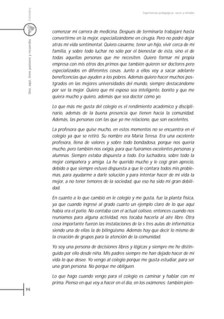 Colombia
                                                                                        Experiencias pedagógicas: voces y miradas




                                         comenzar mi carrera de medicina. Después de terminarla trabajaré hasta
                                         convertirme en la mejor, especializándome en cirugía. Pero no podré dejar
 Uno, aquí, tiene pasiones y recuerdos



                                         atrás mi vida sentimental. Quiero casarme, tener un hijo, vivir cerca de mi
                                         familia, y sobre todo luchar no sólo por el bienestar de ésta, sino el de
                                         todas aquellas personas que me necesiten. Quiero formar mi propia
                                         empresa con mis otros dos primos que también quieren ser doctores pero
                                         especializados en diferentes cosas. Junto a ellos voy a sacar adelante
                                         beneficencias que ayuden a los pobres. Además quiero hacer muchos pos-
                                         tgrados en las mejores universidades del mundo, siempre destacándome
                                         por ser la mejor. Quiero que mi esposo sea inteligente, bonito y que me
                                         quiera mucho y quiero, además que sea doctor como yo.

                                         Lo que más me gusta del colegio es el rendimiento académico y discipli-
                                         nario, además de la buena presencia que tienen hacia la comunidad.
                                         Además, las personas con las que yo me relaciono, que son excelentes.

                                         La profesora que quise mucho, en estos momentos no se encuentra en el
                                         colegio ya que se retiró. Su nombre era María Teresa. Era una excelente
                                         profesora, llena de valores y sobre todo bondadosa, porque nos quería
                                         mucho, pero también nos exigía, para que fuéramos excelentes personas y
                                         alumnas. Siempre estaba dispuesta a todo. Era luchadora, sobre todo la
                                         mejor compañera y amiga. La he querido mucho y le cogí gran aprecio,
                                         debido a que siempre estuvo dispuesta a que le contara todos mis proble-
                                         mas, para ayudarme a darle solución y para intentar hacer de mi vida la
                                         mejor, a no tener temores de la sociedad, que eso ha sido mi gran debili-
                                         dad.

                                         En cuanto a lo que cambió en le colegio y me gusta, fue la planta física,
                                         ya que cuando ingresé al grado cuarto un ejemplo claro de lo que aquí
                                         había era el patio. No contaba con el actual coliseo, entonces cuando nos
                                         reuníamos para alguna actividad, nos tocaba hacerla al aire libre. Otra
                                         cosa importante fueron las instalaciones de la s tres aulas de informática
                                         siendo una de ellas la de bilingüismo. Además hay que decir lo mismo de
                                         la creación de grupos para la atención de la comunidad.

                                         Yo soy una persona de decisiones libres y lógicas y siempre me he distin-
                                         guido por ello desde niña. Mis padres siempre me han dejado hacer de mi
                                         vida lo que desee. Yo vengo al colegio porque me gusta estudiar, para ser
                                         una gran persona. No porque me obliguen.

                                         Lo que hago cuando vengo para el colegio es caminar y hablar con mi
                                         prima. Pienso en qué voy a hacer en el día, en los exámenes; también pien-
96
 