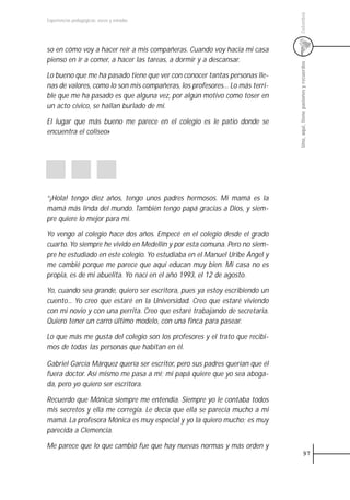Colombia
Experiencias pedagógicas: voces y miradas




so en cómo voy a hacer reír a mis compañeras. Cuando voy hacia mi casa
pienso en ir a comer, a hacer las tareas, a dormir y a descansar.




                                                                             Uno, aquí, tiene pasiones y recuerdos
Lo bueno que me ha pasado tiene que ver con conocer tantas personas lle-
nas de valores, como lo son mis compañeras, los profesores… Lo más terri-
ble que me ha pasado es que alguna vez, por algún motivo como toser en
un acto cívico, se hallan burlado de mí.

El lugar que más bueno me parece en el colegio es le patio donde se
encuentra el coliseo»




“¡Hola! tengo diez años, tengo unos padres hermosos. Mi mamá es la
mamá más linda del mundo. También tengo papá gracias a Dios, y siem-
pre quiere lo mejor para mí.

Yo vengo al colegio hace dos años. Empecé en el colegio desde el grado
cuarto. Yo siempre he vivido en Medellín y por esta comuna. Pero no siem-
pre he estudiado en este colegio. Yo estudiaba en el Manuel Uribe Ángel y
me cambié porque me parece que aquí educan muy bien. Mi casa no es
propia, es de mi abuelita. Yo nací en el año 1993, el 12 de agosto.

Yo, cuando sea grande, quiero ser escritora, pues ya estoy escribiendo un
cuento... Yo creo que estaré en la Universidad. Creo que estaré viviendo
con mi novio y con una perrita. Creo que estaré trabajando de secretaria.
Quiero tener un carro último modelo, con una finca para pasear.

Lo que más me gusta del colegio son los profesores y el trato que recibi-
mos de todas las personas que habitan en él.

Gabriel García Márquez quería ser escritor, pero sus padres querían que él
fuera doctor. Así mismo me pasa a mí; mi papá quiere que yo sea aboga-
da, pero yo quiero ser escritora.

Recuerdo que Mónica siempre me entendía. Siempre yo le contaba todos
mis secretos y ella me corregía. Le decía que ella se parecía mucho a mi
mamá. La profesora Mónica es muy especial y yo la quiero mucho; es muy
parecida a Clemencia.

Me parece que lo que cambió fue que hay nuevas normas y más orden y
                                                                                         97
 