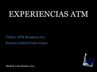 EXPERIENCIAS ATM Titular: ATM Broadcast S.L. Evaristo Gabriel Cobos López Madrid, 6 de Octubre 2011 