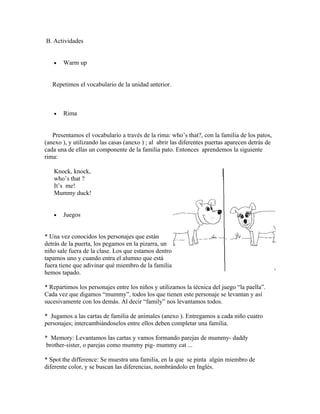 B. Actividades


   •   Warm up


   Repetimos el vocabulario de la unidad anterior.



   •   Rima


   Presentamos el vocabulario a través de la rima: who’s that?, con la familia de los patos,
(anexo ), y utilizando las casas (anexo ) ; al abrir las diferentes puertas aparecen detrás de
cada una de ellas un componente de la familia pato. Entonces aprendemos la siguiente
rima:

   Knock, knock,
   who’s that ?
   It’s me!
   Mummy duck!


   •   Juegos


* Una vez conocidos los personajes que están
detrás de la puerta, los pegamos en la pizarra, un
niño sale fuera de la clase. Los que estamos dentro
tapamos uno y cuando entra el alumno que está
fuera tiene que adivinar qué miembro de la familia
hemos tapado.

* Repartimos los personajes entre los niños y utilizamos la técnica del juego “la paella”.
Cada vez que digamos “mummy”, todos los que tienen este personaje se levantan y así
sucesivamente con los demás. Al decir “family” nos levantamos todos.

* Jugamos a las cartas de familia de animales (anexo ). Entregamos a cada niño cuatro
personajes; intercambiándoselos entre ellos deben completar una familia.

* Memory: Levantamos las cartas y vamos formando parejas de mummy- daddy
 brother-sister, o parejas como mummy pig- mummy cat ...

* Spot the difference: Se muestra una familia, en la que se pinta algún miembro de
diferente color, y se buscan las diferencias, nombrándolo en Inglés.
 