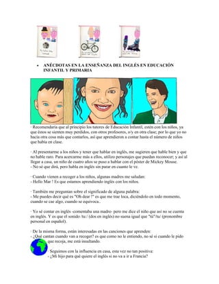 •   ANÉCDOTAS EN LA ENSEÑANZA DEL INGLÉS EN EDUCACIÓN
       INFANTIL Y PRIMARIA




· Recomendaría que al principio los tutores de Educación Infantil, estén con los niños, ya
que éstos se sienten muy perdidos, con otros profesores, o/y en otra clase; por lo que yo no
hacía otra cosa más que contarlos, así que aprendieron a contar hasta el número de niños
que había en clase.

· Al presentarme a los niños y tener que hablar en inglés, me sugieren que hable bien y que
no hable raro. Para acercarme más a ellos, utilizo personajes que puedan reconocer; y así al
llegar a casa, un niño de cuatro años se puso a hablar con el póster de Mickey Mouse.
- No sé que dirá, pero habla en inglés sin parar en cuanto le ve.

· Cuando vienen a recoger a los niños, algunas madres me saludan:
- Hello Mar ! Es que estamos aprendiendo inglés con los niños.

· También me preguntan sobre el significado de alguna palabra:
- Me puedes decir qué es "Oh dear !" es que me trae loca, diciéndolo en todo momento,
cuando se cae algo, cuando se equivoca..

· Yo sé contar en inglés -comentaba una madre- pero me dice el niño que así no se cuenta
en inglés. Y es que el sonido /tu:/ (dos en inglés) no suena igual que "tú"/tu/ (pronombre
personal en español).

· De la misma forma, están interesadas en las canciones que aprenden:
- ¿Qué cantan cuando van a recoger? es que como no le entiendo, no sé si cuando le pido
          que recoja, me está insultando.

          · Seguimos con la influencia en casa, esta vez no tan positiva:
          - ¿Mi hijo para qué quiere el inglés si no va a ir a Francia?
 