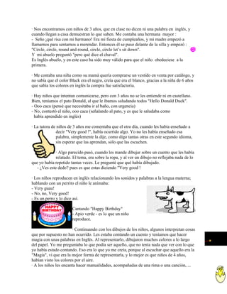 · Nos encontramos con niños de 3 años, que en clase no dicen ni una palabra en inglés, y
cuando llegan a casa demuestran lo que saben. Me contaba una hermana mayor :
- Seño ¡qué risa con mi hermano! Era mi fiesta de cumpleaños, y mi madre empezó a
llamarnos para sentarnos a merendar. Entonces él se puso delante de la silla y empezó :
"Circle, circle, round and round, circle, circle let’s sit down".
Y mi abuelo preguntó "pero qué dice el chaval".
Es Inglés abuelo, y en este caso ha sido muy válido para que el niño obedeciese a la
primera.

· Me contaba una niña como su mamá quería comprarse un vestido en venta por catálogo, y
no sabía que el color Black era el negro, creía que era el blanco, gracias a la niña de 6 años
que sabía los colores en inglés la compra fue satisfactoria.

· Hay niños que intentan comunicarse, pero con 3 años no se les entiende ni en castellano.
Bien, teníamos el pato Donald, al que le íbamos saludando todos "Hello Donald Duck".
- Ooo caca (pensé que necesitaba ir al baño, con urgencia)
- No, contestó el niño, ooo caca (señalando al pato, y es que le saludaba como
  había aprendido en inglés)

· La tutora de niños de 3 años me comentaba que el otro día, cuando les había enseñado a
              decir "Very good !", había ocurrido algo. Yo no les había enseñado esa
              palabra, simplemente la dije, como digo tantas otras en este segundo idioma,
              sin esperar que las aprendan, sólo que las escuchen.

              · Algo parecido pasó, cuando les mande dibujar sobre un cuento que les había
              relatado. El tema, era sobre la ropa, y al ver un dibujo no reflejaba nada de lo
que yo había repetido tantas veces. Le pregunté que qué había dibujado.
   - ¿Ves este dedo? pues es que estas diciendo "Very good !

· Los niños reproducen en inglés relacionando los sonidos y palabras a la lengua materna;
hablando con un perrito el niño le animaba:
- Very guau!
- No, no, Very good!
- Es un perro y lo dice así.

                       Cantando "Happy Birthday"
                       - Apio verde - es lo que un niño
                       reproduce.

                       · Continuando con los dibujos de los niños, algunos interpretan cosas
que por supuesto no han ocurrido. Les estaba contando un cuento y teníamos que hacer
magia con unas palabras en Inglés. Al representarlo, dibujaron muchos colores a lo largo
del papel. Yo me preguntaba lo que podía ser aquello, que no tenía nada que ver con lo que
yo había estado contando. Eso era lo que yo me creía, porque al escuchar que aquello era la
"Magia", vi que era la mejor forma de representarla, y lo mejor es que niños de 4 años,
habían visto los colores por el aire.
· A los niños les encanta hacer manualidades, acompañadas de una rima o una canción, ...
 