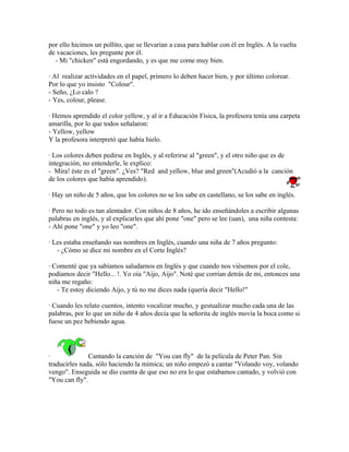 por ello hicimos un pollito, que se llevarían a casa para hablar con él en Inglés. A la vuelta
de vacaciones, les pregunte por él.
  - Mi "chicken" está engordando, y es que me come muy bien.

· Al realizar actividades en el papel, primero lo deben hacer bien, y por último colorear.
Por lo que yo insisto "Colour".
- Seño, ¿Lo calo ?
- Yes, colour, please.

· Hemos aprendido el color yellow, y al ir a Educación Física, la profesora tenía una carpeta
amarilla, por lo que todos señalaron:
- Yellow, yellow
Y la profesora interpretó que había hielo.

· Los colores deben pedirse en Inglés, y al referirse al "green", y el otro niño que es de
integración, no entenderle, le explico:
- Mira! éste es el "green". ¿Ves? "Red and yellow, blue and green"(Acudió a la canción
de los colores que había aprendido).

· Hay un niño de 5 años, que los colores no se los sabe en castellano, se los sabe en inglés.

· Pero no todo es tan alentador. Con niños de 8 años, he ido enseñándoles a escribir algunas
palabras en inglés, y al explicarles que ahí pone "one" pero se lee (uan), una niña contesta:
- Ahí pone "one" y yo leo "one".

· Les estaba enseñando sus nombres en Inglés, cuando una niña de 7 años pregunto:
   - ¿Cómo se dice mi nombre en el Corte Inglés?

· Comenté que ya sabíamos saludarnos en Inglés y que cuando nos viésemos por el cole,
podíamos decir "Hello... !. Yo oía "Aijo, Aijo". Noté que corrían detrás de mi, entonces una
niña me regaño:
   - Te estoy diciendo Aijo, y tú no me dices nada (quería decir "Hello!"

· Cuando les relato cuentos, intento vocalizar mucho, y gestualizar mucho cada una de las
palabras, por lo que un niño de 4 años decía que la señorita de inglés movía la boca como si
fuese un pez bebiendo agua.




·              Cantando la canción de "You can fly" de la película de Peter Pan. Sin
traducirles nada, sólo haciendo la mímica; un niño empezó a cantar "Volando voy, volando
vengo". Enseguida se dio cuenta de que eso no era lo que estabamos cantado, y volvió con
"You can fly".
 