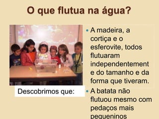 O que flutua na água?A madeira, a cortiça e o esferovite, todos flutuaram independentemente do tamanho e da forma que tiveram.A batata não flutuou mesmo com pedaços mais pequeninosDescobrimos que: 