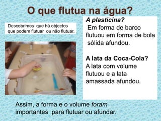 O que flutua na água?A plasticina? Em forma de barco flutuou em forma de bola sólida afundou.A lata da Coca-Cola?A lata com volume flutuou e a lata amassada afundou.Descobrimos  que há objectos que podem flutuar  ou não flutuar.Assim, a forma e o volume foram   importantes  para flutuar ou afundar.  