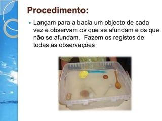 Procedimento:Lançam para a bacia um objecto de cada vez e observam os que se afundam e os que não se afundam.  Fazem os registos de todas as observações