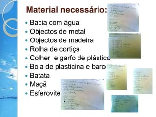 Material necessário:Bacia com águaObjectos de metal Objectos de madeira Rolha de cortiçaColher  e garfo de plásticoBola de plasticina e barcoBatataMaçãEsferovite