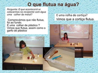 O que flutua na água?Pergunta: O que acontecerá se colocarmos no recipiente com água uma   colher de metal?Comprovámos que não flutua, foi ao fundo.E uma  colher de plástico ?Vimos que flutua, assim como o garfo de plásticoE uma rolha de cortiça?Vimos que a cortiça flutua.