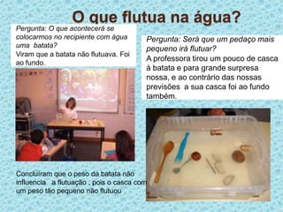 O que flutua na água?Pergunta: O que acontecerá se colocarmos no recipiente com água uma  batata?Viram que a batata não flutuava. Foi ao fundo.Pergunta: Será que um pedaço mais pequeno irá flutuar?A professora tirou um pouco de casca à batata e para grande surpresa nossa, e ao contrário das nossas previsões  a sua casca foi ao fundo também. Concluíram que o peso da batata não influencia   a flutuação , pois o casca com um peso tão pequeno não flutuou