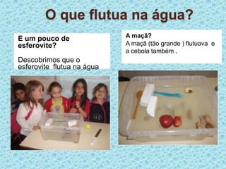 O que flutua na água?A maçã?A maçã (tão grande ) flutuava  e a cebola também .E um pouco de esferovite?Descobrimos que o esferovite  flutua na água