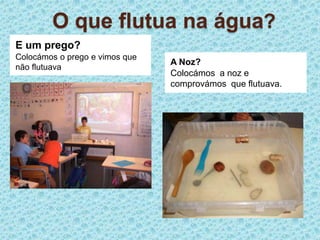 O que flutua na água?E um prego?Colocámos o prego e vimos que não flutuavaA Noz?Colocámos  a noz e comprovámos  que flutuava.
