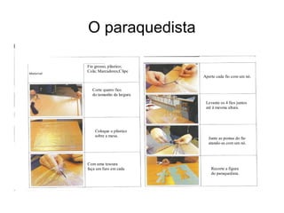 O paraquedista
Fio grosso, plástico;
Cola; Marcadores;Clipe
Papel ; Tesoura
Corte quatro fios
do tamanho da largura
da mesa.
Coloque o plástico
sobre a mesa.
Com uma tesoura
faça um furo em cada
canto e passe um fio pelo furo.
Aperte cada fio com um nó.
Levante os 4 fios juntos
até à mesma altura.
Junte as pontas do fio
atando-as com um nó.
Recorte a figura
do paraquedista.
 