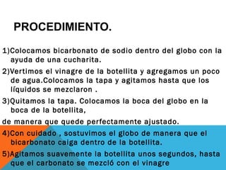 PROCEDIMIENTO.
1)Colocamos bicarbonato de sodio dentro del globo con la
  ayuda de una cucharita.
2)Ver timos el vinagre de la botellita y agregamos un poco
  de agua.Colocamos la tapa y agitamos hasta que los
  líquidos se mezclaron .
3)Quitamos la tapa. Colocamos la boca del globo en la
  boca de la botellita,
de manera que quede per fectamente ajustado.
4)Con cuidado , sostuvimos el globo de manera que el
  bicarbonato caiga dentro de la botellita.
5)Agitamos suavemente la botellita unos segundos, hasta
  que el carbonato se mezcló con el vinagre
 