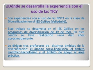 ¿Dónde se desarrolla la experiencia con el
            uso de las TIC?
   Son experiencias con el uso de las NNTT en la clase de
    Diversificación en el IES Galileo (Valladolid),

   Este trabajo se desarrolla en el IES Galileo en los
    programas de diversificación de 4º de ESO. En este
    centro se lleva realización unos diez años
    aproximadamente.

   Lo dirigen tres profesores de distintos ámbitos de la
    diversificación: el ámbito socio-lingüístico, el ámbito
    científico-tecnológico y el ámbito de apoyo al área
    práctica.
 