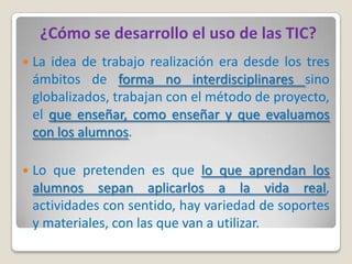 ¿Cómo se desarrollo el uso de las TIC?
   La idea de trabajo realización era desde los tres
    ámbitos de forma no interdisciplinares sino
    globalizados, trabajan con el método de proyecto,
    el que enseñar, como enseñar y que evaluamos
    con los alumnos.

   Lo que pretenden es que lo que aprendan los
    alumnos sepan aplicarlos a la vida real,
    actividades con sentido, hay variedad de soportes
    y materiales, con las que van a utilizar.
 