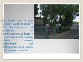    La forma con la que
    utilizan las tecnologías y
    los ordenadores en el
    programa                 de
    diversificación, se busca y
    se selecciona información
    desde              internet;
    intercambio              de
    información con la subida
    de trabajo en internet.
 