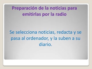 Preparación de la noticias para
     emitirlas por la radio


Se selecciona noticias, redacta y se
pasa al ordenador, y la suben a su
              diario.
 