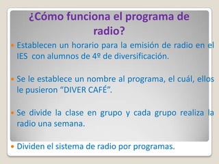 ¿Cómo funciona el programa de
                  radio?
   Establecen un horario para la emisión de radio en el
    IES con alumnos de 4º de diversificación.

   Se le establece un nombre al programa, el cuál, ellos
    le pusieron “DIVER CAFÉ”.

   Se divide la clase en grupo y cada grupo realiza la
    radio una semana.

   Dividen el sistema de radio por programas.
 