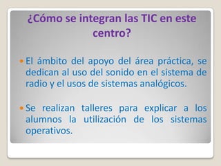 ¿Cómo se integran las TIC en este
              centro?

 Elámbito del apoyo del área práctica, se
 dedican al uso del sonido en el sistema de
 radio y el usos de sistemas analógicos.

 Serealizan talleres para explicar a los
 alumnos la utilización de los sistemas
 operativos.
 