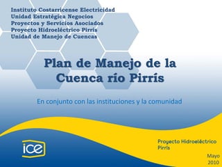 Instituto Costarricense Electricidad
Unidad Estratégica Negocios
Proyectos y Servicios Asociados
Proyecto Hidroeléctrico Pirrís
Unidad de Manejo de Cuencas




           Plan de Manejo de la
             Cuenca río Pirrís
         En conjunto con las instituciones y la comunidad 




                                                             Mayo
                                                             2010
 