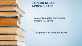 EXPERIENCIA DE
APRENDIZAJE
Jaime Camacho Hernández
código 79736498
Competencias comunicativas
 