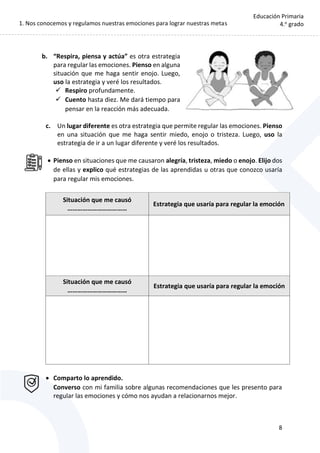 1. Nos conocemos y regulamos nuestras emociones para lograr nuestras metas
8
Educación Primaria
4.o
grado
b. “Respira, piensa y actúa” es otra estrategia
para regular las emociones. Pienso en alguna
situación que me haga sentir enojo. Luego,
uso la estrategia y veré los resultados.
 Respiro profundamente.
 Cuento hasta diez. Me dará tiempo para
pensar en la reacción más adecuada.
c. Un lugar diferente es otra estrategia que permite regular las emociones. Pienso
en una situación que me haga sentir miedo, enojo o tristeza. Luego, uso la
estrategia de ir a un lugar diferente y veré los resultados.
 Pienso en situaciones que me causaron alegría, tristeza, miedo o enojo. Elijo dos
de ellas y explico qué estrategias de las aprendidas u otras que conozco usaría
para regular mis emociones.
Situación que me causó
………………………………
Estrategia que usaría para regular la emoción
Situación que me causó
………………………………
Estrategia que usaría para regular la emoción
 Comparto lo aprendido.
Converso con mi familia sobre algunas recomendaciones que les presento para
regular las emociones y cómo nos ayudan a relacionarnos mejor.
 