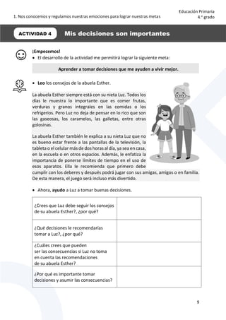 1. Nos conocemos y regulamos nuestras emociones para lograr nuestras metas
9
Educación Primaria
4.o
grado
¡Empecemos!
 El desarrollo de la actividad me permitirá lograr la siguiente meta:
 Leo los consejos de la abuela Esther.
La abuela Esther siempre está con su nieta Luz. Todos los
días le muestra lo importante que es comer frutas,
verduras y granos integrales en las comidas o los
refrigerios. Pero Luz no deja de pensar en lo rico que son
las gaseosas, los caramelos, las galletas, entre otras
golosinas.
La abuela Esther también le explica a su nieta Luz que no
es bueno estar frente a las pantallas de la televisión, la
tableta o el celular más de dos horas al día, ya sea en casa,
en la escuela o en otros espacios. Además, le enfatiza la
importancia de ponerse límites de tiempo en el uso de
esos aparatos. Ella le recomienda que primero debe
cumplir con los deberes y después podrá jugar con sus amigas, amigos o en familia.
De esta manera, el juego será incluso más divertido.
 Ahora, ayudo a Luz a tomar buenas decisiones.
¿Crees que Luz debe seguir los consejos
de su abuela Esther?, ¿por qué?
¿Qué decisiones le recomendarías
tomar a Luz?, ¿por qué?
¿Cuáles crees que pueden
ser las consecuencias si Luz no toma
en cuenta las recomendaciones
de su abuela Esther?
¿Por qué es importante tomar
decisiones y asumir las consecuencias?
ACTIVIDAD 4 Mis decisiones son importantes
Aprender a tomar decisiones que me ayuden a vivir mejor.
 