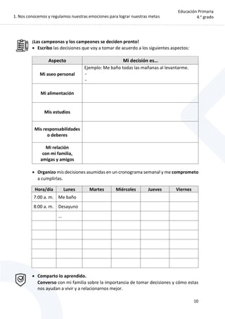 1. Nos conocemos y regulamos nuestras emociones para lograr nuestras metas
10
Educación Primaria
4.o
grado
¡Las campeonas y los campeones se deciden pronto!
 Escribo las decisiones que voy a tomar de acuerdo a los siguientes aspectos:
 Organizo mis decisiones asumidas en un cronograma semanal y me comprometo
a cumplirlas.
Hora/día Lunes Martes Miércoles Jueves Viernes
7:00 a. m. Me baño
8:00 a. m. Desayuno
…
 Comparto lo aprendido.
Converso con mi familia sobre la importancia de tomar decisiones y cómo estas
nos ayudan a vivir y a relacionarnos mejor.
Aspecto Mi decisión es…
Mi aseo personal
Ejemplo: Me baño todas las mañanas al levantarme.
-
-
Mi alimentación
Mis estudios
Mis responsabilidades
o deberes
Mi relación
con mi familia,
amigas y amigos
 