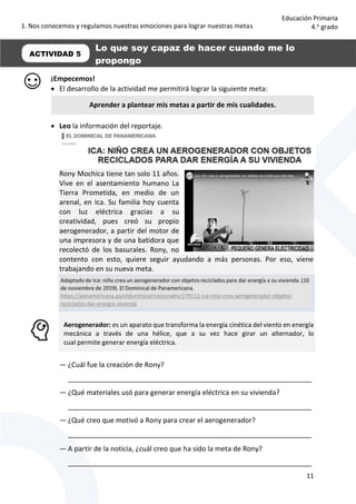 1. Nos conocemos y regulamos nuestras emociones para lograr nuestras metas
11
Educación Primaria
4.o
grado
¡Empecemos!
 El desarrollo de la actividad me permitirá lograr la siguiente meta:
 Leo la información del reportaje.
Rony Mochica tiene tan solo 11 años.
Vive en el asentamiento humano La
Tierra Prometida, en medio de un
arenal, en Ica. Su familia hoy cuenta
con luz eléctrica gracias a su
creatividad, pues creó su propio
aerogenerador, a partir del motor de
una impresora y de una batidora que
recolectó de los basurales. Rony, no
contento con esto, quiere seguir ayudando a más personas. Por eso, viene
trabajando en su nueva meta.
Aerogenerador: es un aparato que transforma la energía cinética del viento en energía
mecánica a través de una hélice, que a su vez hace girar un alternador, lo
cual permite generar energía eléctrica.
— ¿Cuál fue la creación de Rony?
_______________________________________________________________
— ¿Qué materiales usó para generar energía eléctrica en su vivienda?
_______________________________________________________________
— ¿Qué creo que motivó a Rony para crear el aerogenerador?
_______________________________________________________________
— A partir de la noticia, ¿cuál creo que ha sido la meta de Rony?
_______________________________________________________________
ACTIVIDAD 5
Aprender a plantear mis metas a partir de mis cualidades.
Lo que soy capaz de hacer cuando me lo
propongo
 