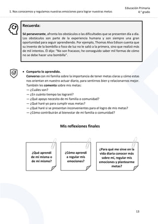 1. Nos conocemos y regulamos nuestras emociones para lograr nuestras metas
13
Educación Primaria
4.o
grado
Recuerda:
Sé perseverante, afronta los obstáculos o las dificultades que se presenten día a día.
Los obstáculos son parte de la experiencia humana y son siempre una gran
oportunidad para seguir aprendiendo. Por ejemplo, Thomas Alva Edison cuenta que
su invento de la bombilla o foco de luz no le salió a la primera, sino que realizó más
de mil intentos. Él dijo: “No son fracasos; he conseguido saber mil formas de cómo
no se debe hacer una bombilla”.
 Comparto lo aprendido.
Converso con mi familia sobre la importancia de tener metas claras y cómo estas
nos orientan en nuestro actuar diario, para sentirnos bien y relacionarnos mejor.
También les comento sobre mis metas:
— ¿Cuáles son?
— ¿En cuánto tiempo las lograré?
— ¿Qué apoyo necesito de mi familia o comunidad?
— ¿Qué haré yo para cumplir esas metas?
— ¿Qué haré si se presentan inconvenientes para el logro de mis metas?
— ¿Cómo contribuirán al bienestar de mi familia o comunidad?
Mis reflexiones finales
¿Para qué me sirve en la
vida diaria conocer más
sobre mí, regular mis
emociones y plantearme
metas?
¿Qué aprendí
de mí misma o
de mí mismo?
¿Cómo aprendí
a regular mis
emociones?
 