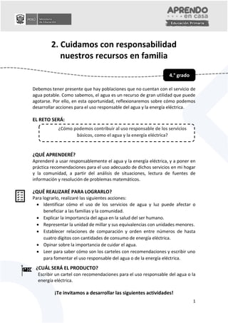 0
1
2. Cuidamos con responsabilidad
nuestros recursos en familia
Debemos tener presente que hay poblaciones que no cuentan con el servicio de
agua potable. Como sabemos, el agua es un recurso de gran utilidad que puede
agotarse. Por ello, en esta oportunidad, reflexionaremos sobre cómo podemos
desarrollar acciones para el uso responsable del agua y la energía eléctrica.
EL RETO SERÁ:
¿QUÉ APRENDERÉ?
Aprenderé a usar responsablemente el agua y la energía eléctrica, y a poner en
práctica recomendaciones para el uso adecuado de dichos servicios en mi hogar
y la comunidad, a partir del análisis de situaciones, lectura de fuentes de
información y resolución de problemas matemáticos.
¿QUÉ REALIZARÉ PARA LOGRARLO?
Para lograrlo, realizaré las siguientes acciones:
 Identificar cómo el uso de los servicios de agua y luz puede afectar o
beneficiar a las familias y la comunidad.
 Explicar la importancia del agua en la salud del ser humano.
 Representar la unidad de millar y sus equivalencias con unidades menores.
 Establecer relaciones de comparación y orden entre números de hasta
cuatro dígitos con cantidades de consumo de energía eléctrica.
 Opinar sobre la importancia de cuidar el agua.
 Leer para saber cómo son los carteles con recomendaciones y escribir uno
para fomentar el uso responsable del agua o de la energía eléctrica.
¿CUÁL SERÁ EL PRODUCTO?
Escribir un cartel con recomendaciones para el uso responsable del agua o la
energía eléctrica.
¡Te invitamos a desarrollar las siguientes actividades!
4.° grado
¿Cómo podemos contribuir al uso responsable de los servicios
básicos, como el agua y la energía eléctrica?
 