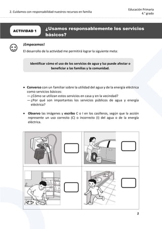 2. Cuidamos con responsabilidad nuestros recursos en familia
2
Educación Primaria
4.° grado
¡Empecemos!
El desarrollo de la actividad me permitirá lograr la siguiente meta:
 Converso con un familiar sobre la utilidad del agua y de la energía eléctrica
como servicios básicos:
— ¿Cómo se utilizan estos servicios en casa y en la vecindad?
— ¿Por qué son importantes los servicios públicos de agua y energía
eléctrica?
 Observo las imágenes y escribo C o I en los casilleros, según que la acción
represente un uso correcto (C) o incorrecto (I) del agua o de la energía
eléctrica.
ACTIVIDAD 1
¿Usamos responsablemente los servicios
básicos?
Identificar cómo el uso de los servicios de agua y luz puede afectar o
beneficiar a las familias y la comunidad.
 