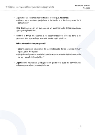 2. Cuidamos con responsabilidad nuestros recursos en familia
3
Educación Primaria
4.° grado
 A partir de las acciones incorrectas que identifiqué, respondo:
— ¿Cómo estas acciones perjudican a la familia o a los integrantes de la
comunidad?
 Elijo dos imágenes en las que observo un uso incorrecto de los servicios de
agua y energía eléctrica.
 Escribo o dibujo las razones o las recomendaciones que les daría a las
personas para que realicen un mejor uso de estos servicios.
Reflexiono sobre lo que aprendí:
— ¿Logré reconocer situaciones de uso inadecuado de los servicios de luz y
agua?, ¿qué me ayudó?
— ¿Logré dar algunas recomendaciones ante el uso inadecuado de los servicios
de luz y agua?, ¿cómo lo hice?
 Organizo mis respuestas y dibujos en mi portafolio, pues me servirán para
elaborar un cartel de recomendaciones.
 