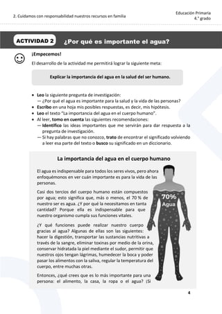 2. Cuidamos con responsabilidad nuestros recursos en familia
4
Educación Primaria
4.° grado
¡Empecemos!
El desarrollo de la actividad me permitirá lograr la siguiente meta:
 Leo la siguiente pregunta de investigación:
— ¿Por qué el agua es importante para la salud y la vida de las personas?
 Escribo en una hoja mis posibles respuestas, es decir, mis hipótesis.
 Leo el texto “La importancia del agua en el cuerpo humano”.
 Al leer, tomo en cuenta las siguientes recomendaciones:
— Identifico las ideas importantes que me servirán para dar respuesta a la
pregunta de investigación.
— Si hay palabras que no conozco, trato de encontrar el significado volviendo
a leer esa parte del texto o busco su significado en un diccionario.
La importancia del agua en el cuerpo humano
El agua es indispensable para todos los seres vivos, pero ahora
enfoquémonos en ver cuán importante es para la vida de las
personas.
Casi dos tercios del cuerpo humano están compuestos
por agua; esto significa que, más o menos, el 70 % de
nuestro ser es agua. ¿Y por qué la necesitamos en tanta
cantidad? Porque ella es indispensable para que
nuestro organismo cumpla sus funciones vitales.
¿Y qué funciones puede realizar nuestro cuerpo
gracias al agua? Algunas de ellas son las siguientes:
hacer la digestión, transportar las sustancias nutritivas a
través de la sangre, eliminar toxinas por medio de la orina,
conservar hidratada la piel mediante el sudor, permitir que
nuestros ojos tengan lágrimas, humedecer la boca y poder
pasar los alimentos con la saliva, regular la temperatura del
cuerpo, entre muchas otras.
Entonces, ¿qué crees que es lo más importante para una
persona: el alimento, la casa, la ropa o el agua? ¡Si
ACTIVIDAD 2 ¿Por qué es importante el agua?
Explicar la importancia del agua en la salud del ser humano.
 