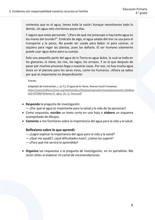 2. Cuidamos con responsabilidad nuestros recursos en familia
5
Educación Primaria
4.° grado
contestas que es el agua, tienes toda la razón! Aunque necesitamos todo lo
demás, sin agua solo viviríamos pocos días.
Y seguro que estás pensando: “¿Pero de qué me preocupo si hay tanta agua en
los mares del mundo?”. Entérate de algo, el agua salada del mar se usa para el
transporte y la pesca. No puede ser usada para beber ni para cocinar, ni
siquiera para regar las plantas, pues las dañaría. El ser humano solamente
puede usar agua dulce para su cuerpo.
Solo una pequeña parte del agua de la Tierra es agua dulce, la cual se halla en
los glaciares, la nieve, los ríos, los lagos, los arroyos. Y es la que después de
pasar por muchos procesos llega a nuestras casas. Por eso, no hay mucha agua
dulce en el planeta para los seres vivos, como los humanos. ¡Ahora ya sabes
por qué es importante no desperdiciarla!
 Respondo la pregunta de investigación:
— ¿Por qué el agua es importante para la salud y la vida de las personas?
 Como respuesta, escribo un texto corto en una hoja o elaboro un esquema
acompañado de dibujos.
 Comento a mis familiares sobre la importancia del agua para la vida y la salud.
Reflexiono sobre lo que aprendí:
— ¿Logré explicar la importancia del agua para la vida y la salud?
— ¿Qué me ayudó?, ¿qué dificultades tuve?, ¿cómo las superé?
— ¿Para qué me servirá lo aprendido?
 Organizo las respuestas a la pregunta de investigación, en mi portafolio. Me
serán útiles al elaborar mi cartel de recomendaciones.
 