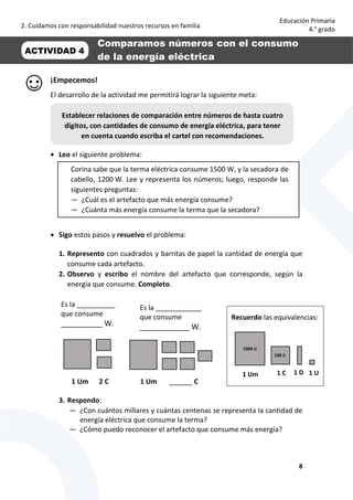 2. Cuidamos con responsabilidad nuestros recursos en familia
8
Educación Primaria
4.° grado
¡Empecemos!
El desarrollo de la actividad me permitirá lograr la siguiente meta:
 Leo el siguiente problema:
 Sigo estos pasos y resuelvo el problema:
1. Represento con cuadrados y barritas de papel la cantidad de energía que
consume cada artefacto.
2. Observo y escribo el nombre del artefacto que corresponde, según la
energía que consume. Completo.
1 Um 2 C 1 Um ______ C
3. Respondo:
— ¿Con cuántos millares y cuántas centenas se representa la cantidad de
energía eléctrica que consume la terma?
— ¿Cómo puedo reconocer el artefacto que consume más energía?
Establecer relaciones de comparación entre números de hasta cuatro
dígitos, con cantidades de consumo de energía eléctrica, para tener
en cuenta cuando escriba el cartel con recomendaciones.
Recuerdo las equivalencias:
100 U
1 D1 C 1 U
1000 U
1 Um
Es la __________
que consume
__________ W.
Es la ____________
que consume
____________ W.
Corina sabe que la terma eléctrica consume 1500 W, y la secadora de
cabello, 1200 W. Lee y representa los números; luego, responde las
siguientes preguntas:
— ¿Cuál es el artefacto que más energía consume?
— ¿Cuánta más energía consume la terma que la secadora?
ACTIVIDAD 4
Comparamos números con el consumo
de la energía eléctrica
 
