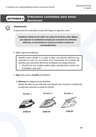 2. Cuidamos con responsabilidad nuestros recursos en familia
10
Educación Primaria
4.° grado
¡Empecemos!
El desarrollo de la actividad me permitirá lograr la siguiente meta:
 Leo el siguiente problema:
 Sigo estos pasos y resuelvo el problema:
1. Observo las imágenes de las planchas.
Debajo de cada una de ellas hay una etiqueta que muestra la cantidad de
energía que consumen cuando las utilizan.
Rodolfo quiere ayudar a su papá a elegir una plancha eléctrica que
necesitan en casa. En una revista, él ha encontrado tres modelos de
planchas que consumen diferentes cantidades de energía eléctrica.
— ¿Cuál de los tres modelos podría elegir, considerando el ahorro de
la energía?, ¿por qué?
Establecer relaciones de orden con números de hasta cuatro dígitos,
que expresen la cantidad de energía que consumen los artefactos
eléctricos, lo cual tomaré en cuenta al escribir el cartel con
recomendaciones.
Ordenamos cantidades para tomar
decisiones
ACTIVIDAD 5
 
