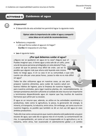 2. Cuidamos con responsabilidad nuestros recursos en familia
12
Educación Primaria
4.° grado
¡Empecemos!
 El desarrollo de esta actividad me permitirá lograr la siguiente meta:
 Reflexiono y respondo:
— ¿De qué forma cuidan el agua en mi hogar?
Escribo mi respuesta en una hoja.
 Leo el siguiente texto:
¿Por qué debemos cuidar el agua?
¿Alguna vez se quedaron sin agua en tu casa? ¡Seguro que sí!
Puedes imaginar que, si tienes agua y esta sale de un caño, ¿eres
una de las pocas personas privilegiadas en este planeta? Pues,
a pesar de que te parezca muy difícil de creer, ¡así es! Es
posible que alguien más que ahora está leyendo este mismo
texto no tenga agua, ni en su casa ni en su comunidad, o que solo
cuente con ella por unas pocas horas, ¿acaso la vida no es más difícil
sin agua?
Todos los días utilizamos agua en nuestras casas, ya sea para
preparar nuestros alimentos, para cuidar de nuestra salud con
buenos hábitos de higiene, para la limpieza de nuestros hogares,
para nuestros animales, para regar nuestras plantas, etc. Lamentablemente, no
siempre prestamos atención suficiente al cuidado de este recurso tan importante
y terminamos desperdiciando agua sin reparar que hay muchos de nuestros
hermanos que sufren por su escasez.
El agua es un recurso que, además, se utiliza en las actividades económicas y
productivas, tales como la agricultura, la pesca, la generación de energía, la
minería, el transporte, la industria, entre otras. Sin embargo, así como ocurre en
nuestros hogares, es posible que también se dé un mal uso del agua en esos
ámbitos productivos.
Todo ello trae como consecuencia que nuestro planeta esté padeciendo una gran
escasez de agua, que cada día se agrava más en el mundo. La contaminación de
ríos, la superpoblación, así como el uso irresponsable en la agricultura y en la
industria, entre otros, han ocasionado el calentamiento global y el cambio
ACTIVIDAD 6 Cuidemos el agua
Opinar sobre la importancia de cuidar el agua y compartir
estas ideas en mi cartel de recomendaciones.
 